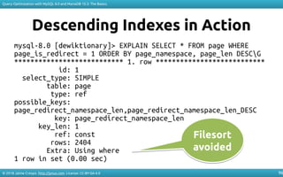 © 2018 Jaime Crespo. http://jynus.com. License: CC-BY-SA-4.0
Query Optimization with MySQL 8.0 and MariaDB 10.3: The Basics
96
Descending Indexes in Action
mysql-8.0 [dewiktionary]> EXPLAIN SELECT * FROM page WHERE
page_is_redirect = 1 ORDER BY page_namespace, page_len DESCG
*************************** 1. row ***************************
id: 1
select_type: SIMPLE
table: page
type: ref
possible_keys:
page_redirect_namespace_len,page_redirect_namespace_len_DESC
key: page_redirect_namespace_len
key_len: 1
ref: const
rows: 2404
Extra: Using where
1 row in set (0.00 sec)
Filesort
avoided
Filesort
avoided
 