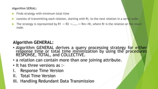 Algorithm SERIAL:
 Finds strategy with minimum total time
 consists of transmitting each relation, starting with Ri, to the next relation in a serial order.
 The strategy is represented by R1 -> R2 ->…….-> Rm->Rr, where Rr is the relation at the result
node.
Algorithm GENERAL:
• Algorithm GENERAL derives a query processing strategy for either
response time or total time minimization by using the procedures
RESPONSE, TOTAL, and COLLECTIVE.
• a relation can contain more than one joining attribute.
• It has three versions as :-
I. Response Time Version
II. Total Time Version
III. Handling Redundant Data Transmission
 