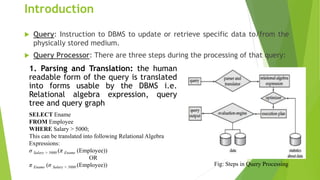 Introduction
 Query: Instruction to DBMS to update or retrieve specific data to/from the
physically stored medium.
 Query Processor: There are three steps during the processing of that query:
1. Parsing and Translation: the human
readable form of the query is translated
into forms usable by the DBMS i.e.
Relational algebra expression, query
tree and query graph
SELECT Ename
FROM Employee
WHERE Salary > 5000;
This can be translated into following Relational Algebra
Expressions:
σ Salary > 5000 (π Ename (Employee))
OR
π Ename (σ Salary > 5000 (Employee)) Fig: Steps in Query Processing
 