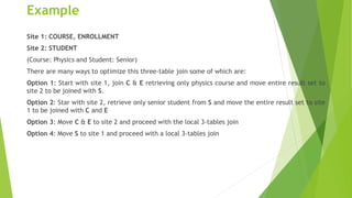 Example
Site 1: COURSE, ENROLLMENT
Site 2: STUDENT
(Course: Physics and Student: Senior)
There are many ways to optimize this three-table join some of which are:
Option 1: Start with site 1, join C & E retrieving only physics course and move entire result set to
site 2 to be joined with S.
Option 2: Star with site 2, retrieve only senior student from S and move the entire result set to site
1 to be joined with C and E
Option 3: Move C & E to site 2 and proceed with the local 3-tables join
Option 4: Move S to site 1 and proceed with a local 3-tables join
 