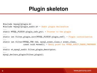 Plugin skeleton
#include <mysql/plugin.h>
#include <mysql/plugin_audit.h> - Audit plugin declaration
...
static MYSQL_PLUGIN plugin_info_ptr; - Pointer to the plugin
...
static int filter_plugin_init(MYSQL_PLUGIN plugin_ref); - Plugin initialization
...
static int filter(MYSQL_THD thd, mysql_event_class_t event_class,
const void *event); - Entry point for MYSQL_AUDIT_PARSE_PREPARSE
...
static st_mysql_audit filter_plugin_descriptor;
...
mysql_declare_plugin(filter_plugin);
9 www.percona.com
 