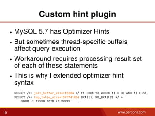 Custom hint plugin
• MySQL 5.7 has Optimizer Hints
• But sometimes thread-speciﬁc buffers
affect query execution
• Workaround requires processing result set
of each of these statements
• This is why I extended optimizer hint
syntax
SELECT /*+ join_buffer_size=16384 */ f1 FROM t3 WHERE f1 > 30 AND f1 < 33;
SELECT /*+ tmp_table_size=1073741824 BKA(t1) NO_BKA(t2) */ *
FROM t1 INNER JOIN t2 WHERE ...;
19 www.percona.com
 