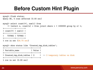 Before Custom Hint Plugin
mysql> flush status;
Query OK, 0 rows affected (0.00 sec)
mysql> select count(*), sum(c) from
-> (select s, count(s) c from joinit where i < 1000000 group by s) t;
+----------+--------+
| count(*) | sum(c) |
+----------+--------+
| 737882 | 737882 |
+----------+--------+
1 row in set (24.70 sec)
mysql> show status like ’Created_tmp_disk_tables’;
+-------------------------+-------+
| Variable_name | Value |
+-------------------------+-------+
| Created_tmp_disk_tables | 2 | -- 2 temporary tables on disk
+-------------------------+-------+
1 row in set (0.00 sec)
24 www.percona.com
 