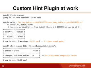 Custom Hint Plugin at work
mysql> flush status;
Query OK, 0 rows affected (0.00 sec)
mysql> select /*+ tmp_table_size=134217728 max_heap_table_size=134217728 */
-> count(*), sum(c) from
-> (select s, count(s) c from joinit where i < 1000000 group by s) t;
+----------+--------+
| count(*) | sum(c) |
+----------+--------+
| 737882 | 737882 |
+----------+--------+
1 row in set, 2 warnings (6.21 sec) -- 4 times speed gain!
mysql> show status like ’Created_tmp_disk_tables’;
+-------------------------+-------+
| Variable_name | Value |
+-------------------------+-------+
| Created_tmp_disk_tables | 0 | -- No disk-based temporary table!
+-------------------------+-------+
1 row in set (0.00 sec)
25 www.percona.com
 