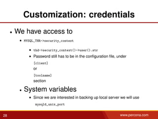 Customization: credentials
• We have access to
• MYSQL_THR->security_context
• thd->security_context()->user().str
• Password still has to be in the conﬁguration ﬁle, under
[client]
or
[toolname]
section
• System variables
• Since we are interested in backing up local server we will use
mysqld_unix_port
28 www.percona.com
 