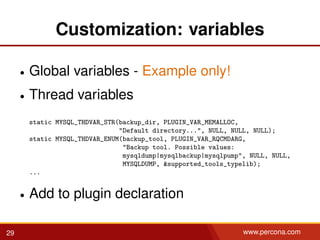 Customization: variables
• Global variables - Example only!
• Thread variables
static MYSQL_THDVAR_STR(backup_dir, PLUGIN_VAR_MEMALLOC,
"Default directory...", NULL, NULL, NULL);
static MYSQL_THDVAR_ENUM(backup_tool, PLUGIN_VAR_RQCMDARG,
"Backup tool. Possible values:
mysqldump|mysqlbackup|mysqlpump", NULL, NULL,
MYSQLDUMP, &supported_tools_typelib);
...
• Add to plugin declaration
29 www.percona.com
 