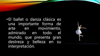 •El ballet o danza clásica es
una importante forma de
arte en movimiento,
admirado en todo el
mundo, que presenta gran
destreza y belleza en su
interpretación.
 