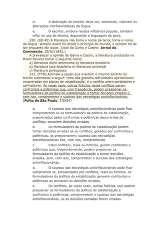 d. A dedicação do escritor deve ser, sobretudo, valorizar as
alterações morfossintáticas da língua.
e. O escritor, embora receba influência popular, também
influi no uso do idioma, depurando a linguagem do povo.
220. (UE-RJ) A literatura não toma o nome da terra, toma o nome
da língua: sempre assim foi desde o princípio do mundo, e sempre há de
ser enquanto ele durar. (José da Gama e Castro: Jornal do
Commercio, 29/01/1842.)
A prevalecer a opinião de Gama e Castro, a literatura produzida no
Brasil deveria tomar o seguinte nome:
a) literatura ibero-americana d) literatura brasileira
b) literatura luso-brasileira e) literatura universal
c) literatura portuguesa
221. (TTN) Assinale a opção que mantém o mesmo sentido do
trecho sublinhado a seguir: Uma das grandes dificuldades operacionais
encontradas em planos de estabilização, é o conflito entre perdedores e
ganhadores. Às vezes reais, outras fictícios, estes conflitos geram
confrontos e polêmicas que, com freqüência, podem pressionar os
formuladores da política de estabilização a tomar decisões erradas e,
com isto, comprometer o sucesso das estratégias antiinflacionárias.
(Folha de São Paulo, 7/5/94)
a. O sucesso das estratégias antiinflacionárias pode ficar
comprometido se os formuladores da política de estabilização,
pressionados pelos confrontos e polêmicas decorrentes de
conflitos, tomarem decisões erradas.
b. Os formuladores da política de estabilização podem
tomar decisões erradas se os conflitos, gerados por confrontos e
polêmicas, os pressionarem; sucesso das estratégias
antiinflacionárias fica, com isto, comprometido.
c. Estes conflitos, reais ou fictícios, geram confrontos e
polêmicas que, freqüentemente, podem pressionar os
formuladores da política de estabilização a tomar decisões
erradas, sem, com isso, comprometer o sucesso das estratégias
antiinflacionárias.
d. O sucesso das estratégias antiinflacionárias pode ficar
comprometi se, pressionados por conflitos, reais ou fictícios, os
formuladores da política de estabilização gerarem confrontos e
polêmicas ao tornarem as decisões erradas.
e. Os conflitos, às vezes reais, outras fictícios, que podem
pressionar os formuladores da política de estabilização a
confrontos e polêmicas, comprometem o sucesso das estratégias
antiinflacionárias, se as decisões tomadas forem erradas.
 