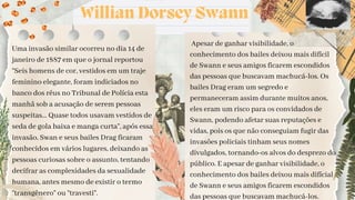Willian Dorsey Swann
Uma invasão similar ocorreu no dia 14 de
janeiro de 1887 em que o jornal reportou
“Seis homens de cor, vestidos em um traje
feminino elegante, foram indiciados no
banco dos réus no Tribunal de Polícia esta
manhã sob a acusação de serem pessoas
suspeitas... Quase todos usavam vestidos de
seda de gola baixa e manga curta”, após essa
invasão, Swan e seus bailes Drag ficaram
conhecidos em vários lugares, deixando as
pessoas curiosas sobre o assunto, tentando
decifrar as complexidades da sexualidade
humana, antes mesmo de existir o termo
“transgênero” ou “travesti”.
Apesar de ganhar visibilidade, o
conhecimento dos bailes deixou mais difícil
de Swann e seus amigos ficarem escondidos
das pessoas que buscavam machucá-los. Os
bailes Drag eram um segredo e
permaneceram assim durante muitos anos,
eles eram um risco para os convidados de
Swann, podendo afetar suas reputações e
vidas, pois os que não conseguiam fugir das
invasões policiais tinham seus nomes
divulgados, tornando-os alvos do desprezo do
público. E apesar de ganhar visibilidade, o
conhecimento dos bailes deixou mais difícial
de Swann e seus amigos ficarem escondidos
das pessoas que buscavam machucá-los.
 