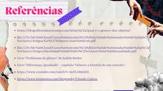Referências
https://blogeditoradaunicamp.com/2019/05/15/qual-e-o-genero-dos-objetos/.
file:///D:/My%20Cloud/Curso%20introdut%C3%B3rio%20de%20estudos%20de%20g%C3
%AAnero/Artigos/Ge%CC%82nero-Joan%20Scott.pdf
file:///D:/My%20Cloud/Curso%20introdut%C3%B3rio%20de%20estudos%20de%20g%C3
%AAnero/Artigos/Identidade%20de%20G%C3%AAnero%20e%20Sexualidade.pdf
Livro “Problemas de gênero” de Judith Butler.
Livro “Diferenças, igualdade” –capítulo “Gênero: a história de um conceito”.
https://www.youtube.com/watch?v=9xVLAI955EE.
https://www.britannica.com/biography/Claude-Cahun.
 