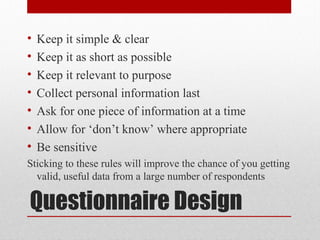 Questionnaire Design
• Keep it simple & clear
• Keep it as short as possible
• Keep it relevant to purpose
• Collect personal information last
• Ask for one piece of information at a time
• Allow for ‘don’t know’ where appropriate
• Be sensitive
Sticking to these rules will improve the chance of you getting
valid, useful data from a large number of respondents
 
