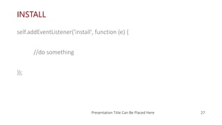 INSTALL
self.addEventListener('install', function (e) {
//do something
});
Presentation Title Can Be Placed Here 27
 
