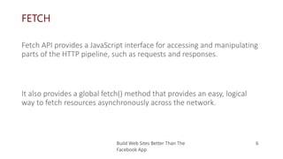 FETCH
It also provides a global fetch() method that provides an easy, logical
way to fetch resources asynchronously across the network.
Build Web Sites Better Than The
Facebook App
6
Fetch API provides a JavaScript interface for accessing and manipulating
parts of the HTTP pipeline, such as requests and responses.
 