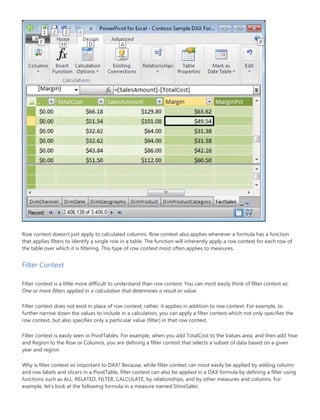 Row context doesn’t just apply to calculated columns. Row context also applies whenever a formula has a function
that applies filters to identify a single row in a table. The function will inherently apply a row context for each row of
the table over which it is filtering. This type of row context most often applies to measures.
Filter Context
Filter context is a little more difficult to understand than row context. You can most easily think of filter context as:
One or more filters applied in a calculation that determines a result or value.
Filter context does not exist in place of row context; rather, it applies in addition to row context. For example, to
further narrow down the values to include in a calculation, you can apply a filter context which not only specifies the
row context, but also specifies only a particular value (filter) in that row context.
Filter context is easily seen in PivotTables. For example, when you add TotalCost to the Values area, and then add Year
and Region to the Row or Columns, you are defining a filter context that selects a subset of data based on a given
year and region.
Why is filter context so important to DAX? Because, while filter context can most easily be applied by adding column
and row labels and slicers in a PivotTable, filter context can also be applied in a DAX formula by defining a filter using
functions such as ALL, RELATED, FILTER, CALCULATE, by relationships, and by other measures and columns. For
example, let’s look at the following formula in a measure named StoreSales:
 