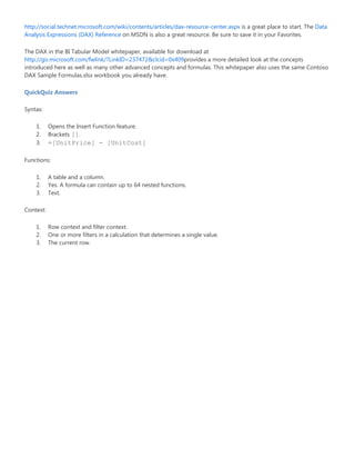 http://social.technet.microsoft.com/wiki/contents/articles/dax-resource-center.aspx is a great place to start. The Data
Analysis Expressions (DAX) Reference on MSDN is also a great resource. Be sure to save it in your Favorites.
The DAX in the BI Tabular Model whitepaper, available for download at
http://go.microsoft.com/fwlink/?LinkID=237472&clcid=0x409provides a more detailed look at the concepts
introduced here as well as many other advanced concepts and formulas. This whitepaper also uses the same Contoso
DAX Sample Formulas.xlsx workbook you already have.
QuickQuiz Answers
Syntax:
1. Opens the Insert Function feature.
2. Brackets [].
3. =[UnitPrice] - [UnitCost]
Functions:
1. A table and a column.
2. Yes. A formula can contain up to 64 nested functions.
3. Text.
Context:
1. Row context and filter context.
2. One or more filters in a calculation that determines a single value.
3. The current row.
 
 