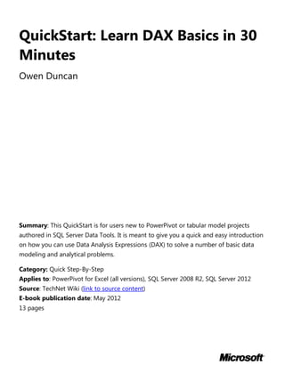 QuickStart: Learn DAX Basics in 30
Minutes
Owen Duncan
Summary: This QuickStart is for users new to PowerPivot or tabular model projects
authored in SQL Server Data Tools. It is meant to give you a quick and easy introduction
on how you can use Data Analysis Expressions (DAX) to solve a number of basic data
modeling and analytical problems.
Category: Quick Step-By-Step
Applies to: PowerPivot for Excel (all versions), SQL Server 2008 R2, SQL Server 2012
Source: TechNet Wiki (link to source content)
E-book publication date: May 2012
13 pages
 