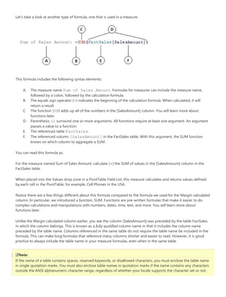 Let’s take a
This formu
A. Th
fo
B. Th
re
C. Th
fu
D. Pa
pa
E. Th
F. Th
kn
You can rea
For the me
FactSales ta
When plac
by each ce
Notice ther
column. In
complex ca
functions la
Unlike the
in which th
preceded b
formula. Th
practice to
Note:
If the name
in single qu
outside the
a look at anoth
la includes the
he measure na
ollowed by a co
he equals sign
eturn a result.
he function SU
unctions later.
arenthesis () s
asses a value to
he referenced t
he referenced c
nows on which
ad this formula
easure named S
able.
ed into the Val
ll in the PivotTa
re are a few thi
particular, we
alculations and
ater.
Margin calcula
he column belo
by the table na
his can make lo
always include
e of a table con
uotation marks
e ANSI alphanu
er type of form
following synt
me Sum of S
olon, followed b
operator (=) in
UM adds up all o
surround one o
o a function.
table FactSal
column [Sale
column to agg
a as:
Sum of Sales Am
ues drop zone
able, for examp
ings different a
introduced a fu
manipulations
ated column ea
ngs. This is kno
me. Columns r
ong formulas th
e the table nam
ntains spaces, r
s. You must also
umeric characte
mula, one that is
tax elements:
Sales Amou
by the calculati
ndicates the be
of the numbers
or more argum
les.
esAmount] in
gregate a SUM
mount, calculat
in a PivotTable
ple, Cell Phones
about this form
unction, SUM. F
s with numbers
rlier, you see th
own as a fully q
eferenced in th
hat reference m
me in your meas
reserved keywo
o enclose table
er range, regard
s used in a mea
unt. Formulas
on formula.
ginning of the
s in the [SalesA
ents. All functio
n the FactSales
.
te (=) the SUM
e Field List, this
s in the USA.
mula compared
Functions are p
s, dates, time, te
he column [Sal
qualified colum
he same table d
many columns s
sure formulas,
ords, or disallow
e names in quo
dless of whethe
asure:
for measures c
calculation for
Amount] column
ons require at
s table. With th
M of values in th
s measure calcu
to the formula
pre-written form
ext, and more.
esAmount] wa
mn name in that
do not require
shorter and eas
even when in t
wed characters,
otation marks if
er your locale s
can include the
rmula. When ca
n. You will learn
least one argum
is argument, th
he [SalesAmoun
ulates and retu
we used for th
mulas that mak
You will learn
s preceded by
t it includes the
the table name
sier to read. Ho
the same table
, you must enc
f the name con
supports the ch
measure name
alculated, it will
n more about
ment. An argum
he SUM functio
nt] column in t
rns values defi
he Margin calcu
ke it easier to d
more about
the table FactS
e column name
e be included in
owever, it is goo
.
lose the table n
tains any chara
haracter set or
e,
ment
on
he
ned
ulated
o
Sales
e
n the
od
name
acters
not.
 