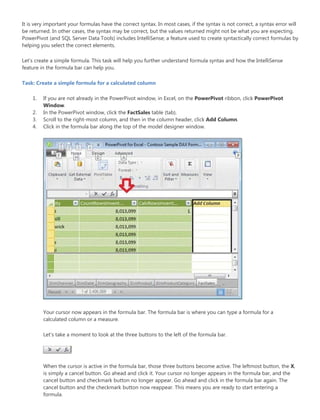 It is very important your formulas have the correct syntax. In most cases, if the syntax is not correct, a syntax error will
be returned. In other cases, the syntax may be correct, but the values returned might not be what you are expecting.
PowerPivot (and SQL Server Data Tools) includes IntelliSense; a feature used to create syntactically correct formulas by
helping you select the correct elements.
Let’s create a simple formula. This task will help you further understand formula syntax and how the IntelliSense
feature in the formula bar can help you.
Task: Create a simple formula for a calculated column
1. If you are not already in the PowerPivot window, in Excel, on the PowerPivot ribbon, click PowerPivot
Window.
2. In the PowerPivot window, click the FactSales table (tab).
3. Scroll to the right-most column, and then in the column header, click Add Column.
4. Click in the formula bar along the top of the model designer window.
Your cursor now appears in the formula bar. The formula bar is where you can type a formula for a
calculated column or a measure.
Let’s take a moment to look at the three buttons to the left of the formula bar.
When the cursor is active in the formula bar, those three buttons become active. The leftmost button, the X,
is simply a cancel button. Go ahead and click it. Your cursor no longer appears in the formula bar, and the
cancel button and checkmark button no longer appear. Go ahead and click in the formula bar again. The
cancel button and the checkmark button now reappear. This means you are ready to start entering a
formula.
 