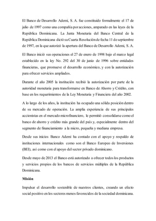 El Banco de Desarrollo Ademi, S. A. fue constituido formalmente el 17 de
julio de 1997 como una compañía poracciones, amparado en las leyes de la
República Dominicana. La Junta Monetaria del Banco Central de la
República Dominicana dictó suCuarta Resoluciónde fecha 11 deseptiembre
de 1997, en la que autorizó la apertura del Banco de Desarrollo Ademi, S. A.
El Banco inició sus operaciones el 27 de enero de 1998 bajo el marco legal
establecido en la ley No. 292 del 30 de junio de 1996 sobre entidades
financieras, que promueve el desarrollo económico, y con la autorización
para ofrecer servicios ampliados.
Durante el año 2005 la institución recibió la autorización por parte de la
autoridad monetaria para transformarse en Banco de Ahorro y Crédito, con
base en los requerimientos de la Ley Monetaria y Financiera del año 2002.
A lo largo de los años, la institución ha ocupado una sólida posición dentro
de su mercado de operación. La amplia experiencia de sus principales
accionistas en el mercado microfinanciero, le permitió consolidarse como el
banco de ahorro y crédito más grande del país y, especialmente dentro del
segmento de financiamiento a la micro, pequeña y mediana empresa.
Desde sus inicios Banco Ademi ha contado con el apoyo y respaldo de
instituciones internacionales como son el Banco Europeo de Inversiones
(BEI), así como con el apoyo del sector privado dominicano.
Desde mayo de 2013 el Banco está autorizado a ofrecer todos los productos
y servicios propios de los bancos de servicios múltiples de la República
Dominicana.
Misión
Impulsar el desarrollo sostenible de nuestros clientes, creando un efecto
social positivo en los sectores menos favorecidos de la sociedad dominicana.
 