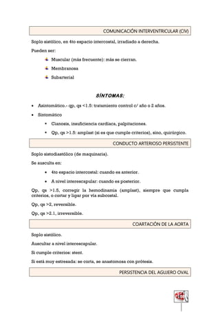 108
COMUNICACIÓN INTERVENTRICULAR (CIV)
Soplo sistólico, en 4to espacio intercostal, irradiado a derecha.
Pueden ser:
Muscular (más frecuente): más se cierran.
Membranosa
Subarterial
SÍNTOMAS:
 Asintomático.- qp, qs <1.5: tratamiento control c/ año o 2 años.
 Sintomático
 Cianosis, insuficiencia cardíaca, palpitaciones.
 Qp, qs >1.5: amplast (si es que cumple criterios), sino, quirúrgico.
CONDUCTO ARTERIOSO PERSISTENTE
Soplo sistodiastólico (de maquinaria).
Se ausculta en:
 4to espacio intercostal: cuando es anterior.
 A nivel interescapular: cuando es posterior.
Qp, qs >1.5, corregir la hemodinamia (amplast), siempre que cumpla
criterios, o cortar y ligar por vía subcostal.
Qp, qs >2, reversible.
Qp, qs >2.1, irreversible.
COARTACIÓN DE LA AORTA
Soplo sistólico.
Auscultar a nivel interescapular.
Si cumple criterios: stent.
Si está muy estresada: se corta, se anastomosa con prótesis.
PERSISTENCIA DEL AGUJERO OVAL
 