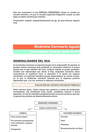 109
Solo dar tratamiento si hay EMBOLIA PARADÓJICA (tengo un trombo en
corazón derecho y va por el corazón izquierdo) Sospechar cuando un niño
haga un infarto cerebral por embolia.
Tratamiento: amplast, independientemente de qp, qs, para obstruir agujero
oval.
Síndrome Coronario Agudo
Cristopher Tinoco, Luis Toral
GENERALIDADES DEL SCA
La circulación coronaria es especial porque es la responsable de generar la
presión arterial necesaria para perfundir la circulación sistémica al mismo
tiempo que la fase sistólica del ciclo cardíaco impide su propia perfusión.
Cuando una enfermedad que afecta al flujo sanguíneo coronario altera
bruscamente el equilibrio entre la demanda y el aporte de oxigeno
miocárdico, el resultado inmediato puede desencadenar un círculo vicioso,
en el que la disfunción contráctil inducida por la isquemia provoca
hipotensión que, a su vez, aumenta la isquemia miocárdica.
EVALUACIÓN DEL PACIENTE CON DOLOR TORÁCICO
Dolor torácico típico.- Dolor intenso tipo opresivo o urente de localización
retroesternal, con irradiación hacia cuello, mandíbula, hombro y brazo
izquierdo, el cual se intensifica progresivamente en pocos minutos y que por
lo general se produce sin desencadenantes obvios.
SÍNDROME CORONARIO
Origen cardiovascular
CLÍNICA
Dolor torácico típico.
Con síntomas acompañantes
como sudoración, angustia,
frialdad.
Taquipneico.
FACTORES DE RIESGO
Fumador
Edad
Obesidad
Revascularización con Stent
 