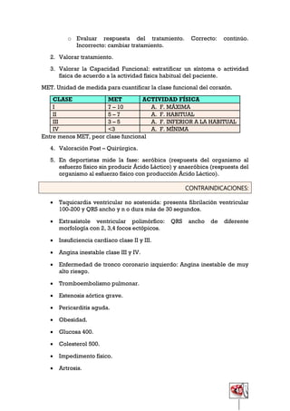 45
o Evaluar respuesta del tratamiento. Correcto: continúo.
Incorrecto: cambiar tratamiento.
2. Valorar tratamiento.
3. Valorar la Capacidad Funcional: estratificar un síntoma o actividad
física de acuerdo a la actividad física habitual del paciente.
MET. Unidad de medida para cuantificar la clase funcional del corazón.
CLASE MET ACTIVIDAD FÍSICA
I 7 – 10 A. F. MÁXIMA
II 5 – 7 A. F. HABITUAL
III 3 – 5 A. F. INFERIOR A LA HABITUAL
IV <3 A. F. MÍNIMA
Entre menos MET, peor clase funcional
4. Valoración Post – Quirúrgica.
5. En deportistas mide la fase: aeróbica (respuesta del organismo al
esfuerzo físico sin producir Ácido Láctico) y anaeróbica (respuesta del
organismo al esfuerzo físico con producción Ácido Láctico).
CONTRAINDICACIONES:
 Taquicardia ventricular no sostenida: presenta fibrilación ventricular
100-200 y QRS ancho y n o dura más de 30 segundos.
 Extrasístole ventricular polimórfico: QRS ancho de diferente
morfología con 2, 3,4 focos ectópicos.
 Insuficiencia cardíaco clase II y III.
 Angina inestable clase III y IV.
 Enfermedad de tronco coronario izquierdo: Angina inestable de muy
alto riesgo.
 Tromboembolismo pulmonar.
 Estenosis aórtica grave.
 Pericarditis aguda.
 Obesidad.
 Glucosa 400.
 Colesterol 500.
 Impedimento físico.
 Artrosis.
 
