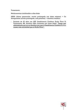 68
Tratamiento:
Medicamentos combinados a altas dosis
ARAII (última generación, acción prolongada con dosis máxima) + Ca
Antagonistas (acción prolongada, más potentes) + diurético tiazídico.
- Paciente de 65 años con APP (Insuficiencia Cardíaca Ácido Úrico 8)
Tratamiento: BB, diurético ASA (comienzo por bajas dosis) “Tengo que
administrarle per se un diurético por que la Insuficiencia Cardíaca le va a
causar más mortalidad que el Ácido Úrico”.
 