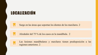 LOCALIZACIÓN
Surge en las áreas que soportan los dientes de los maxilares. 2
Alrededor del 75 % de los casos en la mandíbula. 2
Las lesiones mandibulares y maxilares tienen predisposición a las
regiones anteriores. 2
 