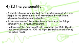 4) Id the personality
• A social reformer who worked for the advancement of those
people in the princely state of Travancore, British India,
who were treated as untouchables.
• A contemporary of Ambedkar he was born into the Pulaya
community in Thiruvananthapuram.
• He launched the Southern Kerala movement for Dalit Rights
that eventually won in 1900 the right for Dalits to walk along
the public roads.
89
 