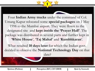 Quiz by SomnathQuiz by SomnathQurious (Prelims)Qurious (Prelims) Perception-2K17, CET-BBSRPerception-2K17, CET-BBSRI I
 Four Indian Army trucks under the command of Col.
Umang Kapur relocated some special packages on 1 May
1998 to the Mumbai airport. They were flown to the
designated site and kept inside the ‘Prayer Hall’. The
package was distributed in several parts and further kept in
‘White House’, ‘Taj Mahal’ and ‘Kumbhkaran’.
What resulted 10 days later for which the Indian govt.
decided to observe the National Technology Day on that
date?
1
 