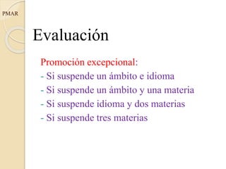 Evaluación
Promoción excepcional:
- Si suspende un ámbito e idioma
- Si suspende un ámbito y una materia
- Si suspende idioma y dos materias
- Si suspende tres materias
PMAR
 