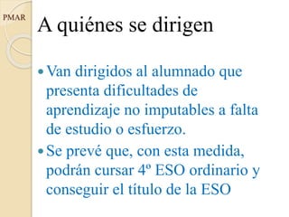 PMAR
A quiénes se dirigen
Van dirigidos al alumnado que
presenta dificultades de
aprendizaje no imputables a falta
de estudio o esfuerzo.
Se prevé que, con esta medida,
podrán cursar 4º ESO ordinario y
conseguir el título de la ESO
 