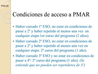 PMAR
Condiciones de acceso a PMAR
 Haber cursado 1º ESO, no estar en condiciones de
pasar a 2º y haber repetido al menos una vez en
cualquier etapa:1er curso del programa (2 años).
 Haber cursado 2º ESO, no estar en condiciones de
pasar a 2º y haber repetido al menos una vez en
cualquier etapa: 2º curso del programa (1 año).
 Haber cursado 3º ESO y no estar en condiciones de
pasar a 4º: 2º curso del programa (1 año). (Se
entiende que no pueden ser repetidores de 3º)
 