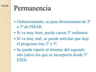 PMAR
Permanencia
 Ordinariamente, se pasa directamente de 2º
a 3º de PMAR.
 Si va muy bien, puede cursar 3º ordinario.
 Si va muy mal, se puede solicitar que deje
el programa tras 2º o 3º.
 Se puede repetir al término del segundo
año (salvo los que se incorporen desde 3º
ESO).
 