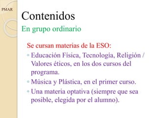 Contenidos
En grupo ordinario
Se cursan materias de la ESO:
◦ Educación Física, Tecnología, Religión /
Valores éticos, en los dos cursos del
programa.
◦ Música y Plástica, en el primer curso.
◦ Una materia optativa (siempre que sea
posible, elegida por el alumno).
PMAR
 