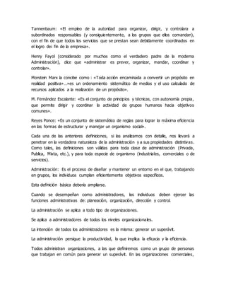 Tannenbaum: «El empleo de la autoridad para organizar, dirigir, y controlara a
subordinados responsables (y consiguientemente, a los grupos que ellos comandan),
con el fin de que todos los servicios que se prestan sean debidamente coordinados en
el logro de¡ fin de la empresa».
Henry Fayol (considerado por muchos como el verdadero padre de la moderna
Administración), dice que «administrar es prever, organizar, mandar, coordinar y
controlar».
Morstein Marx la concibe como : «Toda acción encaminada a convertir un propósito en
realidad positiva»…»es un ordenamiento sistemático de medios y el uso calculado de
recursos aplicados a la realización de un propósito».
M. Fernández Escalante: «Es el conjunto de principios y técnicas, con autonomía propia,
que permite dirigir y coordinar la actividad de grupos humanos hacia objetivos
comunes».
Reyes Ponce: «Es un conjunto de sistemático de reglas para lograr la máxima eficiencia
en las formas de estructurar y manejar un organismo social».
Cada una de las anteriores definiciones, si las analizamos con detalle, nos llevará a
penetrar en la verdadera naturaleza de la administración y a sus propiedades distintivas.
Como tales, las definiciones son válidas para toda clase de administración (Privada,
Publica, Mixta, etc.), y para toda especie de organismo (industriales, comerciales o de
servicios).
Administración: Es el proceso de diseñar y mantener un entorno en el que, trabajando
en grupos, los individuos cumplan eficientemente objetivos específicos.
Esta definición básica debería ampliarse.
Cuando se desempeñan como administradores, los individuos deben ejercer las
funciones administrativas de: planeación, organización, dirección y control.
La administración se aplica a todo tipo de organizaciones.
Se aplica a administradores de todos los niveles organizacionales.
La intención de todos los administradores es la misma: generar un superávit.
La administración persigue la productividad, lo que implica la eficacia y la eficiencia.
Todos administran organizaciones, a las que definiremos como un grupo de personas
que trabajan en común para generar un superávit. En las organizaciones comerciales,
 