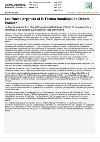 Las Rozas organiza el III Torneo municipal de Debate
Escolar
La final se celebrará en el Auditorio Joaquín Rodrigo el próximo 29 de noviembre y
enfrentará a los equipos que superen la fase eliminatoria
“¿Deben existir fronteras entre países?”. Este es el tema que debatirán un total de 135 alumnos de 2º y 3º de la ESO,
entre 12 y 14 años, que competirán en la III edición del Torneo municipal de Debate Escolar, una iniciativa organizada
por el Ayuntamiento de Las Rozas a través de la Concejalía de Educación y Cultura. Su objetivo, formar a los
estudiantes en habilidades y competencias de oratoria, dialéctica, argumentación, capacidad de síntesis y trabajo en
equipo.
Con motivo del arranque del Torneo, el alcalde José de la Uz ha querido saludar y dar la bienvenida a los 27 equipos
escolares participantes procedentes de 13 centros educativos – públicos, privados y concertados- animándoles a
“aprovechar esta oportunidad única que se os brinda de desarrollar y poner en práctica unas habilidades que os serán
de extraordinaria utilidad en vuestro desarrollo personal, sea cual sea el camino que emprendáis. Hablar bien en público,
manejar con rigor los argumentos, saber trabajar en equipo, son aspectos que no se practican habitualmente en las
aulas y no sólo reforzarán vuestra formación sino que estoy seguro os abrirán muchas puertas en el futuro”.
Tanto los alumnos participantes como sus profesores recibirán formación específica para enseñarles de forma
teórico-práctica las claves del debate, sus fases, formato, herramientas así como el análisis de la pregunta y los
aspectos más relevantes de la comunicación no verbal.
Aprenderán a desarrollar un discurso, seleccionar los mensajes claves, elaborar evidencias pertinentes, responder a las
preguntas del contrario, manejar los tiempos y convencer a la audiencia.
Todo ello bajo la coordinación de Goose Talent Institute, consultora especializada cuyos formadores acumulan una larga
experiencia en este campo, habiendo ganado diversos campeonatos mundiales de debate en el ámbito universitario.
Así, durante diversas jornadas, los equipos participantes, procedentes de los Institutos de Secundaria El Burgo (2
equipos), Carmen Conde (2), Federico García Lorca (1), José García Nieto (3) y Las Rozas I (3), y los colegios El
Cantizal (2), Orvalle (3), Logos (2), Cristo Rey (2), Berriz (3), Santa María de Las Rozas (1), Escuela Libre Micael (2) y
Gredos San Diego (1), recibirán en aulas municipales la formación necesaria para familiarizarse con el debate y sus
técnicas.
La fase de competición del Torneo tendrá lugar en la última semana de noviembre, y la gran final con los dos equipos
finalistas se celebrará el domingo 29 de noviembre, en una sesión abierta al público en el Auditorio Joaquín Rodrigo.
Todos los participantes obtendrán un diploma de reconocimiento a su trabajo, y habrá premios para el equipo ganador y
los dos clasificados.
Además de esta iniciativa, el Ayuntamiento de Las Rozas vuelve a sumarse este curso a la IV edición del Torneo
intermunicipal de Debate Escolar (TIDE) de la Universidad Francisco de Vitoria, que arrancará en fechas próximas y que
está dirigido a alumnos de 4º de ESO y 1º de Bachillerato. Este Torneo está abierto a la participación de centros
escolares de los municipios de Las Rozas, Majadahonda, Boadilla del Monte, Pozuelo de Alarcón, Torrelodones y
Madrid.
“Con ambas iniciativas queremos que los alumnos de Secundaria y 1º Bachillerato de Las Rozas mejoren sus
habilidades de comunicación, ya que estos torneos de debate no son sólo competiciones entre equipos, son programas
didácticos que pretenden, de forma innovadora, práctica y participativa, ayudar a los alumnos a superar sus miedos y
desarrollar una mente crítica que les ayude a ser mejores personas y en un futuro, mejores profesionales”, concluyó el
alcalde.
Pulse aquí para acceder a la versión online21 Octubre, 2015
@ BOADILLADELMONTE.
PORTALDETUCIUDAD.CO...
1,8 minTMV:
3700TVD:
4000UUD:
92000UUM:boadilladelmonte.portalde...
TARIFA:
PAÍS:
URL:
37 €
España
 
