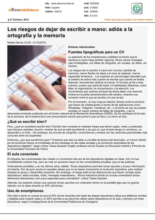 Los riesgos de dejar de escribir a mano: adiós a la
ortografía y la memoria
Noelia García | 9:29 - 21/10/2015
Enlaces relacionados
Fuentes tipográficas para un CV
La aparición de los smartphones y tabletas ha hecho que la
escritura a mano haya perdido vigencia. Ahora vemos mensajes
casi ininteligibles, con faltas de ortografía, sin vocales, sin tildes, sin
haches...
Los riesgos de no escribir a mano son muchos: pérdida de
memoria, menor fluidez de ideas a la hora de redactar, menos
capacidad de lectura... Los expertos en neuroimagen desvelan que
el cerebro se activa más cuando se escribe que cuando se teclea.
Además, recomiendan dedicar al menos 15 minutos al día a esta
práctica, puesto que estimula hasta 14 habilidades diferentes, entre
ellas, la organización, la concentración o la atención. Los
movimientos que usamos al trazar las letras dejan una memoria
motora en la parte sensoriomotora del cerebro, creando una
conexión entre lo que se escribe y lo que se lee.
Por el momento, no hay ninguna relación directa entre la escritura
que hacen los adolescentes a través de las aplicaciones como
WhatsApp, Telegram, Facebook, etc., y el hecho de que se puedan
cometer un mayor número de faltas de ortografía, y así lo
demuestra el estudio publicado por el Centre national de la Recherche Scientifique (CNRS). Se ha cambiado el formato
de la escritura, de lo tradicional a una comunicación escrita que prima lo que se dice y no cómo se dice.
¿Qué es escribir bien?
Pero, ¿qué se considera escribir bien? Escribir bien consiste en redactar frases que tienen sujeto, verbo y predicado;
usar tiempos verbales; resumir, mostrar de qué se está escribiendo y de qué no; que el texto tenga un comienzo, un
desarrollo y un final... Sin embargo, los errores de ortografía, concordancia y sintaxis son las carencias gramaticales más
comunes entre los españoles.
Entonces, ¿por qué escribimos peor? "Creemos que esto se debe a una falta de lectura del alumnado, un menor interés
por la corrección léxica, la inmediatez de los mensajes en las redes sociales y la corrección automática de los
dispositivos digitales", según indica Taissa Queizán Angell, profesora de los Grados en Educación Infantil y Primaria de
la Universidad Francisco de Vitoria.
El aula conectada
En España, las universidades han notado un incremento del uso de los dispositivos digitales en clase. Aún no han
contabilizado cuántos hay, pero se nota un aumento mayor en las universidades privadas, que en las públicas.
Ordenadores portátiles, y en los últimos años, tablets. "Estos dispositivos permiten tomar apuntes y buscar información
al instante. Son de gran ayuda en aquellas clases que no se basan únicamente en la lección expositiva, para realizar
trabajos en grupo y desarrollar proyectos. Sin embargo, el riesgo está en las distracciones que llevan consigo estos
dispositivos: redes sociales, chats, mensajes instantáneos... Nunca habíamos tenido en el aula universitaria tantos
elementos distractores y tan poca capacidad para controlarlos", indica Taissa Queizán.
Además, los expertos indican que quienes toman apuntes con ordenador tienen en la pantalla algo que no guarda
relación con la clase durante un 40% del tiempo.
Uso de smartphones
Otro dato a tener en cuenta es que el 20% de los docentes (de todas las etapas educativas) utiliza sus teléfonos móviles
y tabletas para impartir clase y un 80% permite a sus alumnos utilizar estos dispositivos en el aula y siempre con fines
educativos, según investigaciones de la Universidad Politécnica de Cartagena.
Pulse aquí para acceder a la versión online21 Octubre, 2015
8,9 minTMV:
305000TVD:
210000UUD:
3000000UUM:www.eleconomista.es
TARIFA:
PAÍS:
URL:
3050 €
España
 