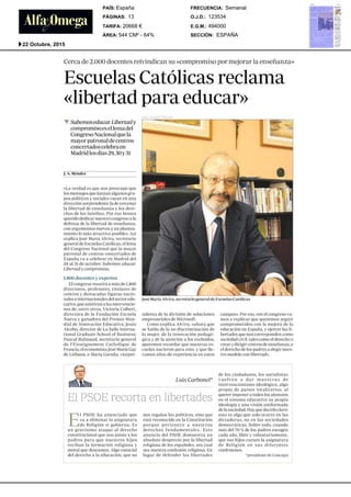 Cercade 2.000 docentesreivindicansu <<compromisopormejorarla ensefianza
Escuelas Cat61icas reclama
dibertad para educar>>
¯ Sabemoseducar. Libertad y
compromisoes el lema del
CongresoNacionalclue la
mayorpatronal de centros
concertados celebra en
Madridlos dias 29, 30 y 31
J.A.M6ndez
<¢Laverdad es que nos preocupa que
los mensajesque lanzan algunos gru-
pos politicos y sociales vayanen una
direcci6n sorprendente: la de cercenar
la libertad de ensefianza y los dere-
chos de las familias. Por eso hemos
querido dedicar nuestro congresoa la
defensa de la libertad de ensefianza,
con argumentosnuevos y un plantea-
mientolo na~isatractivo posible>>.
explica Jos6 MariaAlvira, secretario
general de EscuelasCat61icas, el lema
del Congreso Nacional que la mayor
patronal de centros concertados de
Espafia va a celebrar en Madriddel
29 a131 de octubre: Sabemoseducar.
Libertad y compromiso.
1.800 docentes y expertos
El congresoreunirfi a mils de 1.800
directores, prof%sores, titulares de
centros y destacadas figuras nacio-
hales e internacionales del sector edu-
cativo, queasistirfin alas intervencio-
nes de, entre otros, Victoria Colbert,
directora de Ia Fundaci6n Escuela
Nueva y ganadora del Premio Mun-
dial de lnnovaci6n Educativa; Jesfis
Alcoba, director de LaSalle Interna-
tional Graduate School of Business;
Pascal Balmand, secretario general
de I’Enseignement Catholique de
Francia; el economistaJos~Maria Gay
de LiObana,o MariaGarafia, vicepre-
Jos6 MariaAlvira, secretario general de EscuelasCat61icas
sidenta de la divisi6n de soluciones
empresariales de Microsoft.
Comoexplica Alvira, <~ahora que
se habla de la no discriminaci6n de
la mujer, de la innovaci6n pedag6
gica y de la atenci6n a los excluidos,
queremos recordar que nuestras es
cuelas nacieron para esto, y que lle-
vamosafios de experiencia en estos
campos>~.Poreso, ¢¢enel congresova-
mosa explicar que queremos seguir
comprometidos con la mejora de la
educaciOnen Espafia, y ~iercer las li-
bertades que nos corresponden como
sociedadcivil, tales comoel derechoa
crear y dirigir centrosde ensefianza,o
el derechode los padresa elegir nues-
tro modelocon libertad~>.
~.
Luis Carbonel~
E
l PSOE ha anunciado que
va a eliminar la asignatura
de Religidn si gobierna. Es
un gravisimo ataque al derecho
constitucional que nos asiste a los
padres para clue nuestros hijos
reciban la formaci6n religiosa y
moral que deseamos. Algo esencial
del derecho a la educaci6n, que no
nos regalan los politicos, sino que
estfi reconocidoen la Constitucifin
porque pertenece a nuestros
derechos fundamentales. Este
anuncio del PSOEdemuestra un
absoluto desprecio pot la libertad
religiosa de los espafioles, sea cual
sea nuestra confesi6n religiosa. En
lugar de defender las libertades
de los ciudadanos, los socialistas
vuelven a dar muestras de
intervencionismo ideol6gico, algo
propio de paises totalitarios, al
querer imponer a todos los alumnos
en el sistema educativo su propia
ideologia y una visi6n uniformada
de la sociedad. Hayque decirlo claro:
esto es algo que solo ocurre en las
dictaduras, no en las sociedades
democr~ticas. Sobre todo, cuando
masdel 70 %de los padres escogen
cada afio, libre y voluntariamente,
que sus hijos cursen la asignatura
de Religi6n en sus diferentes
confesiones.
~presidentede Concapa
SECCIÓN:
E.G.M.:
O.J.D.:
FRECUENCIA:
ÁREA:
TARIFA:
PÁGINAS:
PAÍS:
ESPAÑA
494000
123534
Semanal
544 CM² - 64%
20668 €
13
España
22 Octubre, 2015
 