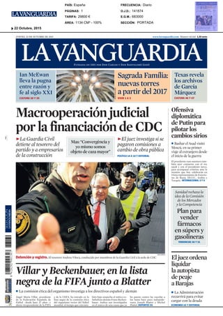 $"(")"!#'(
www.lavanguardia.com Número 48.160 1,30 eurosJUEVES, 22 DE OCTUBRE DE 2015
Macrooperación judicial
por la financiación de CDC
œLa Guardia Civil
detiene al tesorero del
partido y a empresarios
de la construcción
œEl juez investiga si se
pagaron comisiones a
cambio de obra pública
POLÍTICA 14 A 18 Y EDITORIAL
La comisión ética del organismo investiga a los directivos español y alemán
Ángel María Villar, presidente
de la Federación Española de
Fútbol –desde hace 27 años– y
ahora vicepresidente de la FIFA
y de la UEFA, ha entrado en la
lista negra de la comisión ética
del organismo rector del fútbol
mundial, al tiempo que caía tam-
bién bajo sospecha el mítico ex-
futbolista alemán Franz Becken-
bauer. Ambos son investigados
en el marco de una causa que ya
ha puesto contra las cuerdas a
los hasta hace poco todopode-
rosos Joseph Blatter y Michel
Platini. DEPORTES 55
Villar y Beckenbauer, en la lista
negra de la FIFA junto a Blatter
Ofensiva
diplomática
de Putin para
pilotar los
cambios sirios
Bashar el Asad visitó
Moscú, en su primer
viaje al extranjero desde
el inicio de la guerra
Plan para
vender
fármacos
en súpers y
gasolineras
El presidente ruso mantuvo tam-
bién ayer contactos con el rey
saudí y con el presidente turco,
para acompasar criterios ante la
reunión que hoy celebrarán en
Viena representantes de Exterio-
res de Rusia, EE.UU., Arabia y
Turquía. INTERNACIONAL 3 Y 4
ÀLEX GARCIA
Detención y registro. El tesorero Andreu Viloca, conducido por miembros de la Guardia Civil a la sede de CDC Eljuezordena
liquidar
laautopista
depeaje
aBarajas
La Administración
recurrirá para evitar
cargar con la deuda
ECONOMÍA 63 Y EDITORIAL
Sanidad rechaza la
idea de la Comisión
de los Mercados
y la Competencia
TENDENCIAS 30 Y 31
Ian McEwan
lleva la pugna
entre razón y
fe al siglo XXI
CULTURA 38 Y 39
Sagrada Família:
nuevas torres
a partir del 2017
VIVIR 1 A 3
Texas revela
los archivos
de García
Márquez
CULTURA 46 Y 47
ROSERVILALLONGA
Mas: “Convergència y
yo mismo somos
objeto de caza mayor”
SECCIÓN:
E.G.M.:
O.J.D.:
FRECUENCIA:
ÁREA:
TARIFA:
PÁGINAS:
PAÍS:
PORTADA
683000
141874
Diario
1134 CM² - 100%
29800 €
1
España
22 Octubre, 2015
 
