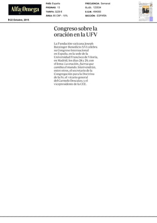 Congresosobre la
oraci6n en la UFV
La Fundaci6n vaticanaJoseph
Ratzinger-Benedicto XVIcelebra
su CongresoInternacional
en Espafia, en la sedede la
UniversidadFrancisco de Vitoria,
en Madrid,los dias 28 y 29, con
el lema: Laoracidn, fuerza que
cambiael mundo.Intervendrfin,
entre otros, el secretario de la
Congregaci6npara la Doctrina
de la Fe, el vicario general
del CarmeloDescalzo, y el
vicepresidente de la CEE.
SECCIÓN:
E.G.M.:
O.J.D.:
FRECUENCIA:
ÁREA:
TARIFA:
PÁGINAS:
PAÍS:
ESPAÑA
494000
123534
Semanal
85 CM² - 10%
3229 €
13
España
22 Octubre, 2015
 