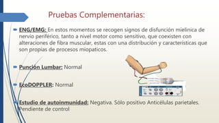 Pruebas Complementarias:
 ENG/EMG: En estos momentos se recogen signos de disfunción mielinica de
nervio periférico, tanto a nivel motor como sensitivo, que coexisten con
alteraciones de fibra muscular, estas con una distribución y características que
son propias de procesos miopaticos.
 Punción Lumbar: Normal
 EcoDOPPLER: Normal
 Estudio de autoinmunidad: Negativa. Sólo positivo Anticélulas parietales.
Pendiente de control
 