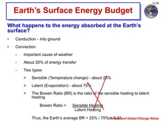 Climate and Global Change Notes
13-36
Earth’s Surface Energy Budget
What happens to the energy absorbed at the Earth’s
surface?
• Conduction - Into ground
• Convection
- Important cause of weather
- About 20% of energy transfer
- Two types
> Sensible (Temperature change) - about 25%
> Latent (Evaporation) - about 75%
> The Bowen Ratio (BR) is the ratio of the sensible heating to latent
heating
Bowen Ratio = Sensible Heating
Latent Heating
Thus, the Earth’s average BR = 25% / 75% = 0.33
 