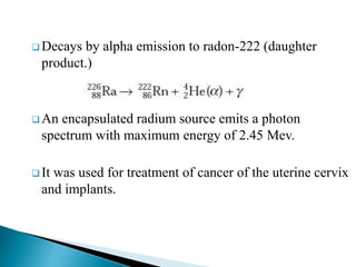  Decays by alpha emission to radon-222 (daughter
product.)
 An encapsulated radium source emits a photon
spectrum with maximum energy of 2.45 Mev.
 It was used for treatment of cancer of the uterine cervix
and implants.
 