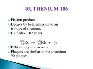 Fission product
Decays by beta emission to an
isotope of rhenium.
Half life- 1.02 years
Beta energy – 3.54 Mev
Plaques are similar to the strontium
90 plaques.
 