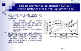 Equipo telemétrico ddee pprreecciissiióónn ((DDMMEE//PP –– 
PPrreecciissee DDiissttaannccee MMeeaassuurriinngg EEqquuiippmmeenntt--)) ((IIII)) 
46 
 Una señal de banda ancha de 
DME/P ha de satisfacer lo 
siguiente: 
 un tiempo de subida 
suficientemente rápido para 
alcanzar un cierto umbral de 
potencia lo antes posible una vez 
que ha llegado el pulso 
 los canales adyacentes no deben 
interferir 
 La forma del pulso que satisface 
estos requisitos es una envolvente 
del tipo cos/cos2 (=coseno al 
cuadrado para el extremo de 
delante del pulso y coseno simple 
para el de cola) 
 