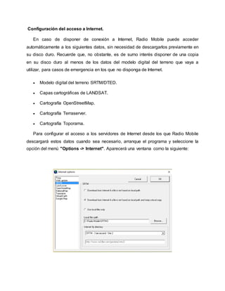 Configuración del acceso a Internet.
En caso de disponer de conexión a Internet, Radio Mobile puede acceder
automáticamente a los siguientes datos, sin necesidad de descargarlos previamente en
su disco duro. Recuerde que, no obstante, es de sumo interés disponer de una copia
en su disco duro al menos de los datos del modelo digital del terreno que vaya a
utilizar, para casos de emergencia en los que no disponga de Internet.
 Modelo digital del terreno SRTM/DTED.
 Capas cartográficas de LANDSAT.
 Cartografía OpenStreetMap.
 Cartografía Terraserver.
 Cartografía Toporama.
Para configurar el acceso a los servidores de Internet desde los que Radio Mobile
descargará estos datos cuando sea necesario, arranque el programa y seleccione la
opción del menú "Options -> Internet". Aparecerá una ventana como la siguiente:
 