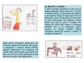 IL BUCATO A MANO
I panni venivano sgrassati in casa con un
sapone speciale: soda caustica e cotiche
di maiale bollite. Li mettevano poi dentro
a un bigoncio (soj) di legno (più tardi di
alluminio), che in fondo aveva in buco per
lo scolo dell’acqua. Sul bigoncio veniva
stesa una tela di juta o canapa che
faceva da filtro alla cenere e all’acqua
bollente che vi si versavano sopra.
L’acqua di cenere (ramm) veniva
utilizzata anche per lavarsi i capelli, li
rendeva lucidissimi!
Dopo averlo sciacquato nella gora, nel
torrente oppure nel lavatoio del paese,
e asciugato, il bucato veniva stirato.
Questa operazione era compiuta sul
tavolo della cucina sopra una coperta di
lana con un ferro che conteneva al suo
interno la brace tolta dalla stufa.
 
