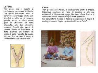 La fionda
“Un gioco che i maschi si
costruivano spesso era la fionda.
Con quella lanciavano sassi ai
barattoli e purtroppo anche agli
uccellini, a volte poi si rompeva
qualche vetro… e allora erano
guai! Si utilizzava un ramo
biforcuto, alle due estremità
venivano fissati due pezzi di
camere d’aria di biciclette. A
metà elastico era fissato un
pezzo di pelle ricavato da scarpe
vecchie, lì si metteva il sasso, si
tendeva l’elastico e si lanciava”.
L’arco
“Per giocare agli indiani, si realizzavano archi e frecce.
Bisognava scegliere un ramo di nocciolo e alle sue
estremità si fissava uno spago ben teso. Come frecce si
cercavano piccoli bastoncini i più dritti possibile.
Per completare il gioco si faceva un copricapo di foglie di
castagno con una foglia – penna rivolta verso l’alto”.
 