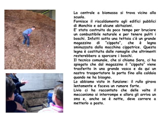 La centrale a biomassa si trova vicino alla
scuola.
Fornisce il riscaldamento agli edifici pubblici
di Monchio e ad alcune abitazioni.
E’ stata costruita da poco tempo per bruciare
un combustibile naturale e per tenere puliti i
boschi. Infatti sotto una tettoia c’è un grande
magazzino di “cippato”, che è legna
sminuzzata dalla macchina cippatrice. Questa
legna è costituita dalle ramaglie che altrimenti
resterebbero a sporcare i boschi.
Il tecnico comunale, che si chiama Sara, ci ha
spiegato che dal magazzino il “cippato” viene
trasferito in una grande vasca e da qui un
nastro trasportatore lo porta fino alla caldaia
quando ne ha bisogno.
Lo abbiamo visto in funzione: il rullo girava
lentamente e faceva un rumore forte.
Livio ci ha raccontato che delle volte il
meccanismo si interrompe e allora gli arriva un
sms e, anche se è notte, deve correre a
metterlo a posto.
 